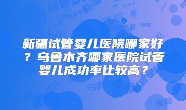 新疆试管婴儿医院哪家好？乌鲁木齐哪家医院试管婴儿成功率比较高？