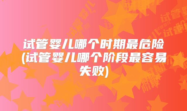 试管婴儿哪个时期最危险(试管婴儿哪个阶段最容易失败)