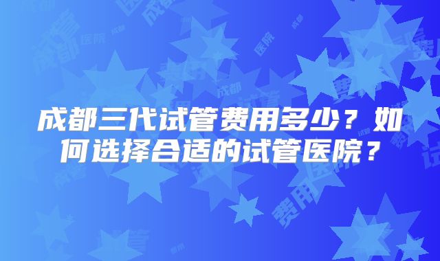 成都三代试管费用多少？如何选择合适的试管医院？