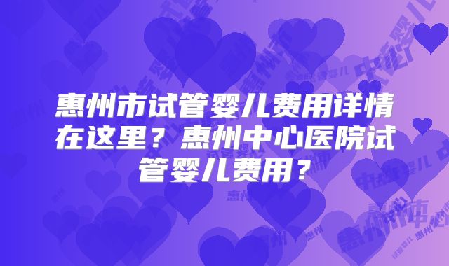 惠州市试管婴儿费用详情在这里?惠州中心医院试管婴儿费用?