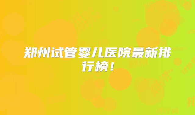 郑州试管婴儿医院最新排行榜！