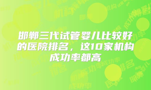 邯郸三代试管婴儿比较好的医院排名，这10家机构成功率都高