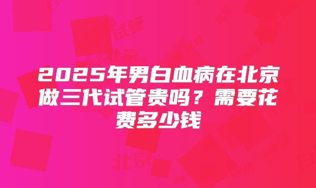 2025年男白血病在北京做三代试管贵吗?需要花费多少钱