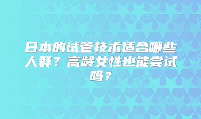 日本的试管技术适合哪些人群？高龄女性也能尝试吗？