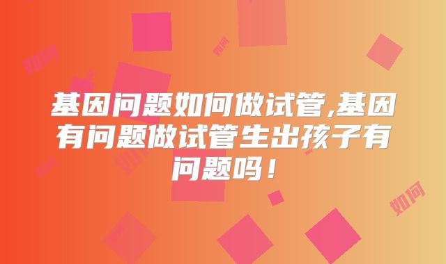 基因问题如何做试管,基因有问题做试管生出孩子有问题吗!