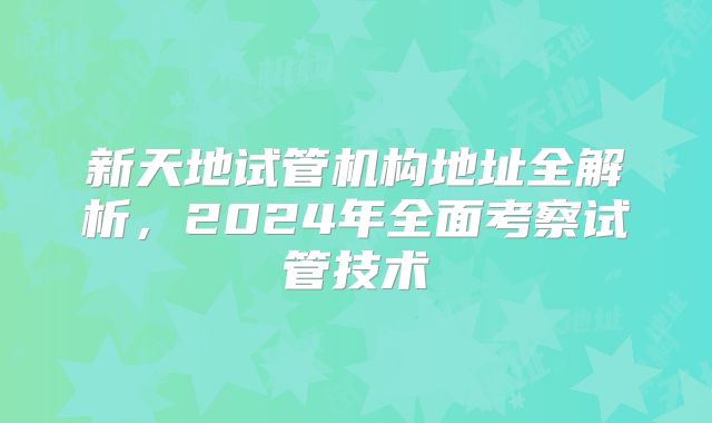 新天地试管机构地址全解析,2024年全面考察试管技术