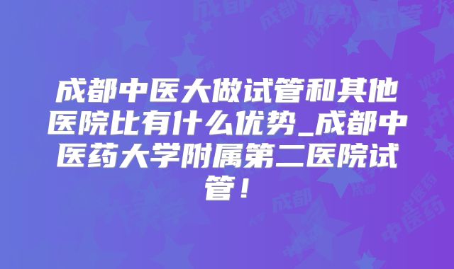 成都中医大做试管和其他医院比有什么优势_成都中医药大学附属第二医院试管！