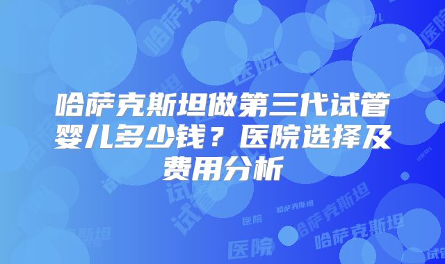 哈萨克斯坦做第三代试管婴儿多少钱？医院选择及费用分析