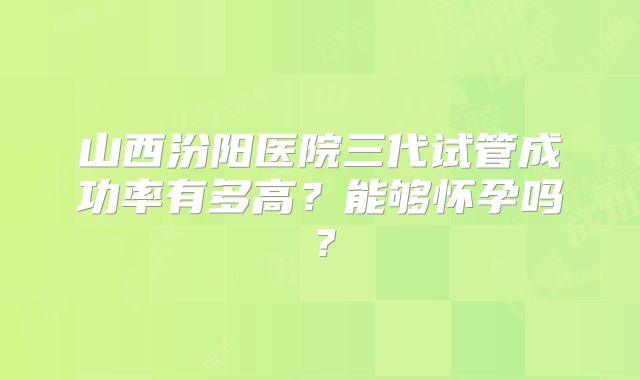 山西汾阳医院三代试管成功率有多高?能够怀孕吗?