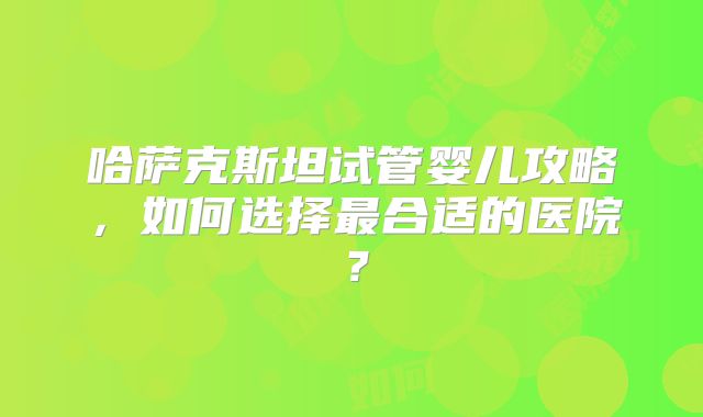 哈萨克斯坦试管婴儿攻略，如何选择最合适的医院？