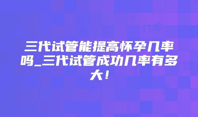 三代试管能提高怀孕几率吗_三代试管成功几率有多大！