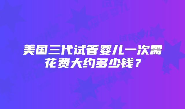 美国三代试管婴儿一次需花费大约多少钱？