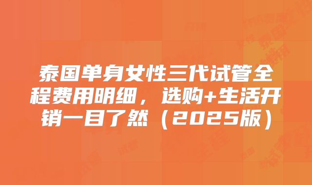 泰国单身女性三代试管全程费用明细，选购+生活开销一目了然（2025版）