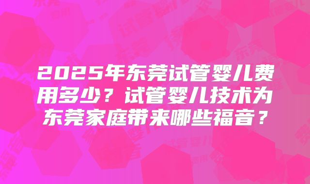 2025年东莞试管婴儿费用多少?试管婴儿技术为东莞家庭带来哪些福音?