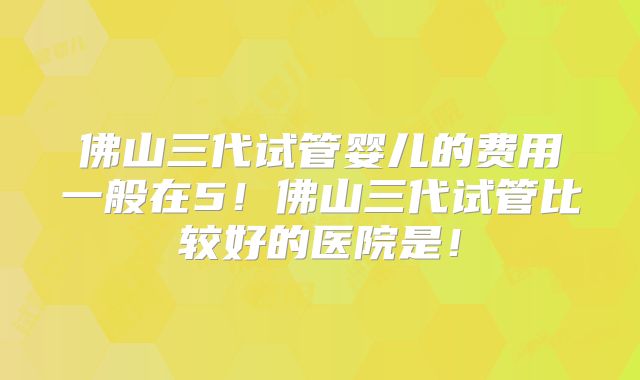 佛山三代试管婴儿的费用一般在5！佛山三代试管比较好的医院是！