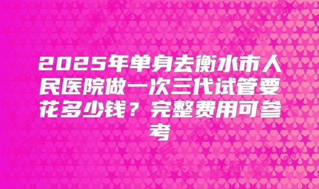 2025年单身去衡水市人民医院做一次三代试管要花多少钱?完整费用可参考
