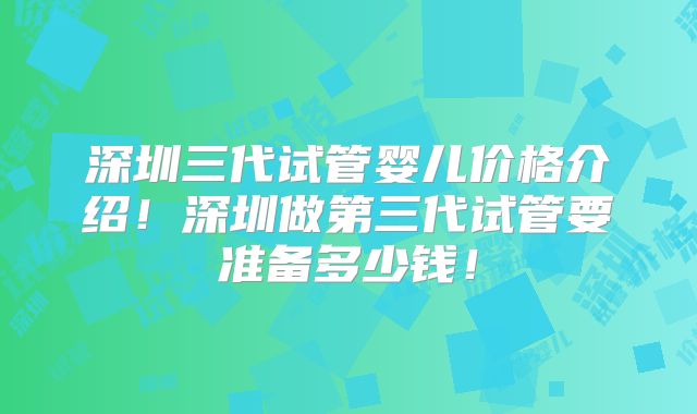 深圳三代试管婴儿价格介绍！深圳做第三代试管要准备多少钱！