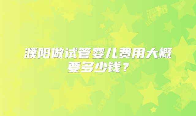濮阳做试管婴儿费用大概要多少钱?