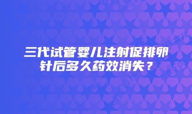 三代试管婴儿注射促排卵针后多久药效消失？