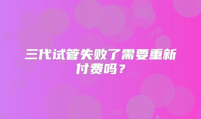 三代试管失败了需要重新付费吗？