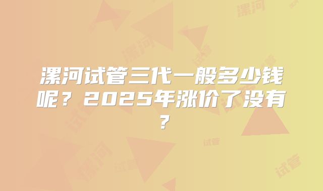 漯河试管三代一般多少钱呢？2025年涨价了没有？