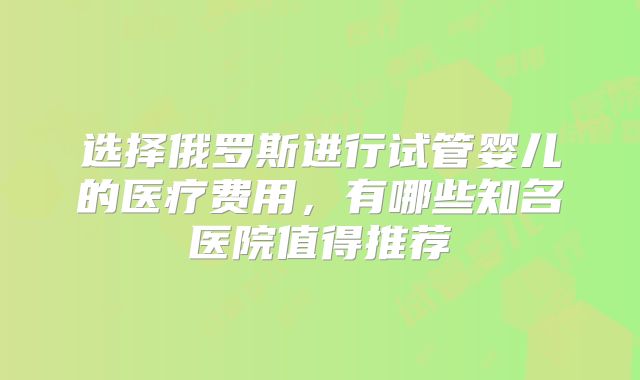 选择俄罗斯进行试管婴儿的医疗费用，有哪些知名医院值得推荐