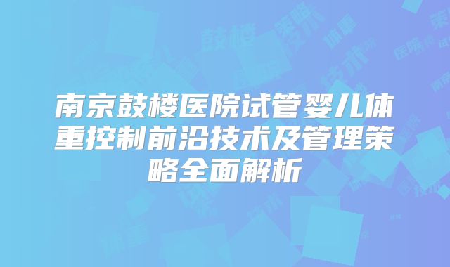 南京鼓楼医院试管婴儿体重控制前沿技术及管理策略全面解析