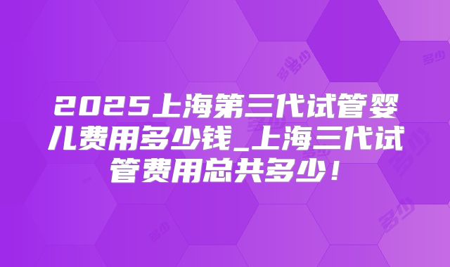 2025上海第三代试管婴儿费用多少钱_上海三代试管费用总共多少！