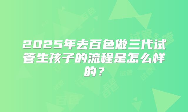 2025年去百色做三代试管生孩子的流程是怎么样的？