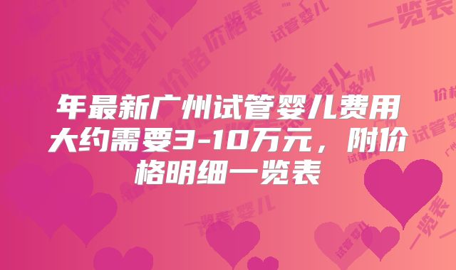 年最新广州试管婴儿费用大约需要3-10万元，附价格明细一览表