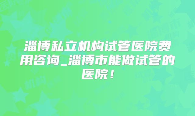淄博私立机构试管医院费用咨询_淄博市能做试管的医院!