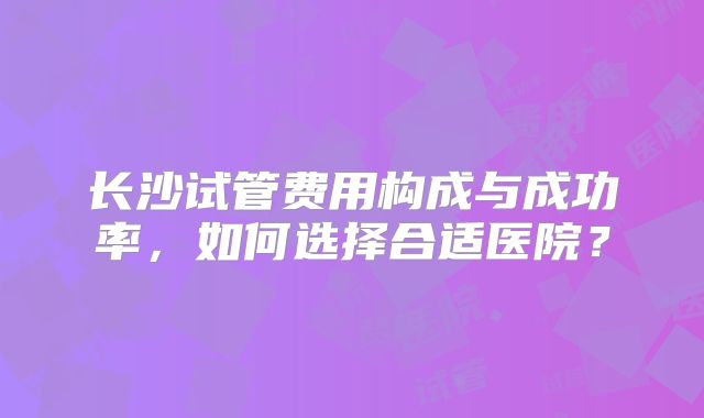 长沙试管费用构成与成功率，如何选择合适医院？