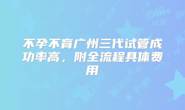 不孕不育广州三代试管成功率高，附全流程具体费用
