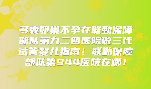 多囊卵巢不孕在联勤保障部队第九二四医院做三代试管婴儿指南!联勤保障部队第944医院在哪!