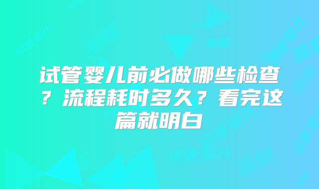 试管婴儿前必做哪些检查？流程耗时多久？看完这篇就明白