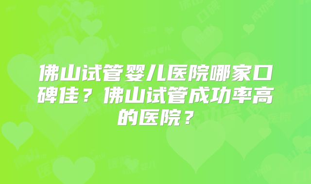 佛山试管婴儿医院哪家口碑佳？佛山试管成功率高的医院？