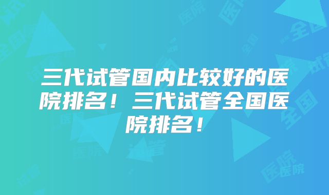 三代试管国内比较好的医院排名！三代试管全国医院排名！