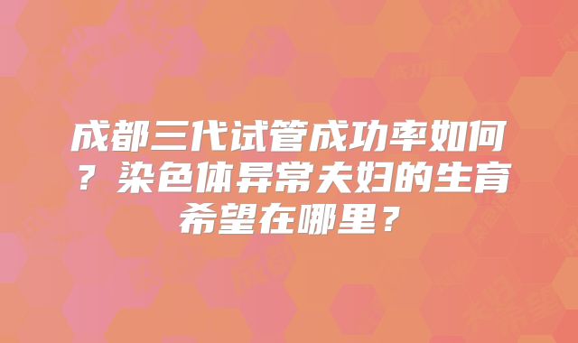 成都三代试管成功率如何？染色体异常夫妇的生育希望在哪里？