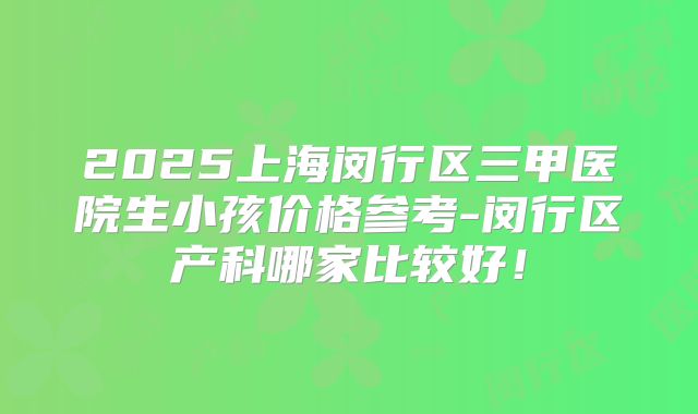 2025上海闵行区三甲医院生小孩价格参考-闵行区产科哪家比较好！