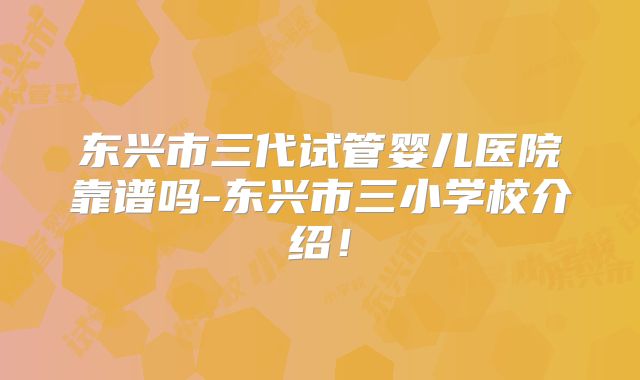 东兴市三代试管婴儿医院靠谱吗-东兴市三小学校介绍！