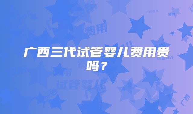 广西三代试管婴儿费用贵吗？