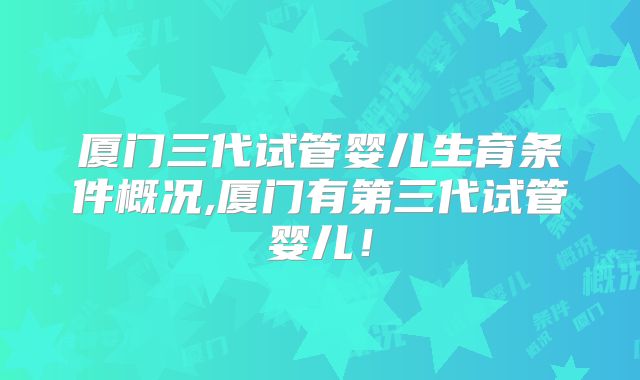 厦门三代试管婴儿生育条件概况,厦门有第三代试管婴儿!