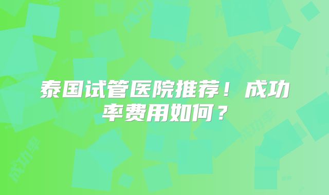 泰国试管医院推荐！成功率费用如何？