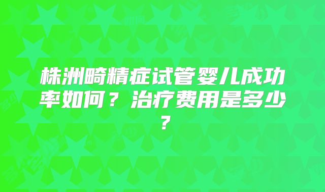 株洲畸精症试管婴儿成功率如何？治疗费用是多少？