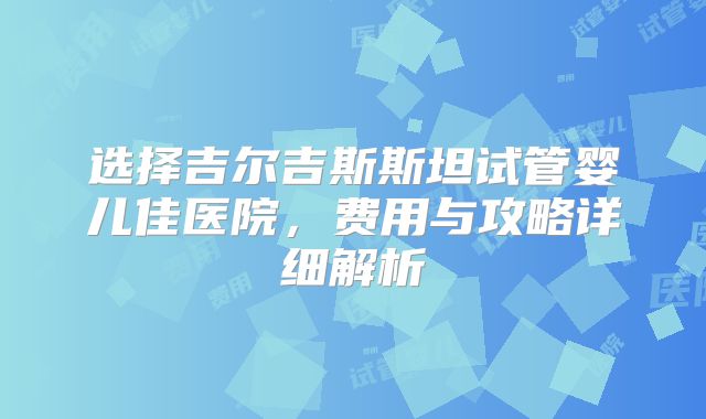 选择吉尔吉斯斯坦试管婴儿佳医院，费用与攻略详细解析