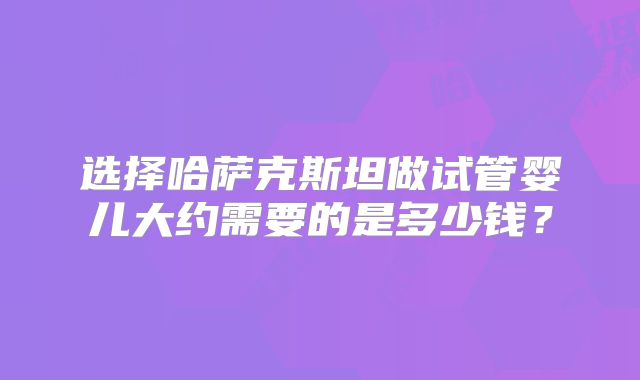 选择哈萨克斯坦做试管婴儿大约需要的是多少钱？
