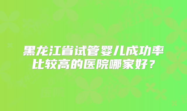 黑龙江省试管婴儿成功率比较高的医院哪家好?
