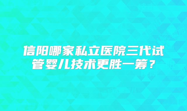信阳哪家私立医院三代试管婴儿技术更胜一筹？