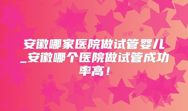安徽哪家医院做试管婴儿_安徽哪个医院做试管成功率高！