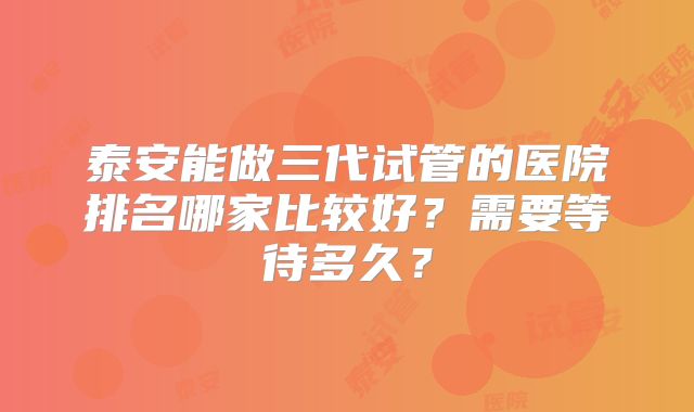 泰安能做三代试管的医院排名哪家比较好？需要等待多久？